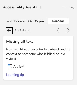 Navigating errors in the Accessibility Assistant in Word Online. A screenshot of the accessibility assistant open in Microsoft Word Online. It shows when it was last checked with a recheck button. It also shows 1 of 6 errors with back and forward navigation buttons and a description of the error underneath ‘Missing Alt text: How would you descirbe this object and ints context who is blind or low vision’ with a button labelled ‘Alt text’ underneath that, and a learning tip link underneath.